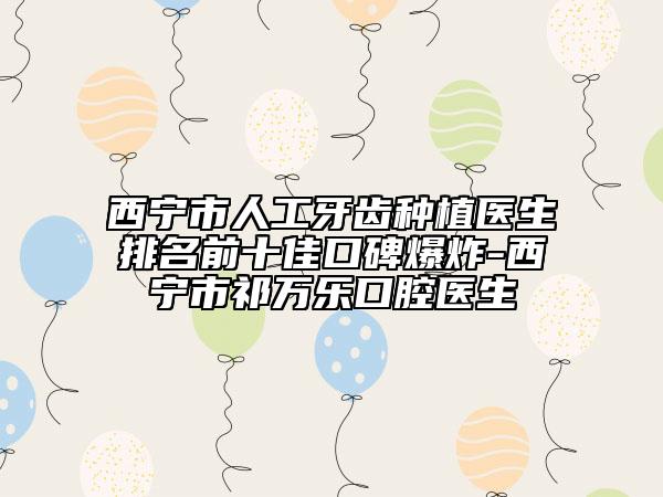 西寧市人工牙齒種植醫(yī)生排名前十佳口碑爆炸-西寧市祁萬樂口腔醫(yī)生