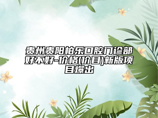 貴州貴陽柏樂口腔門診部好不好-價格(價目)新版項目爆出