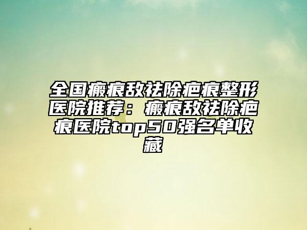 全國(guó)瘢痕敵祛除疤痕整形醫(yī)院推薦：瘢痕敵祛除疤痕醫(yī)院top50強(qiáng)名單收藏