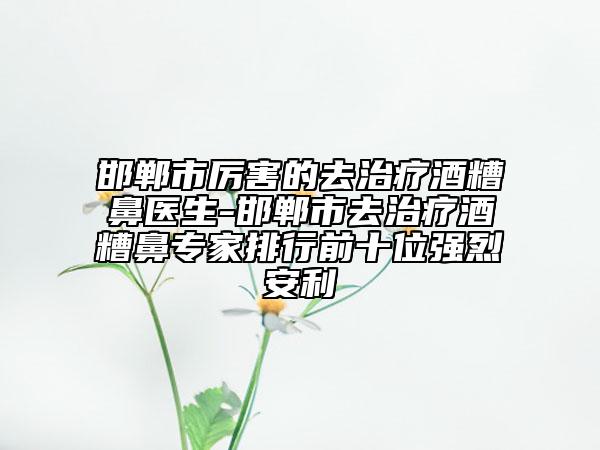 邯鄲市厲害的去治療酒糟鼻醫(yī)生-邯鄲市去治療酒糟鼻專家排行前十位強烈安利