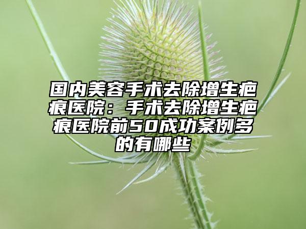 國(guó)內(nèi)美容手術(shù)去除增生疤痕醫(yī)院：手術(shù)去除增生疤痕醫(yī)院前50成功案例多的有哪些