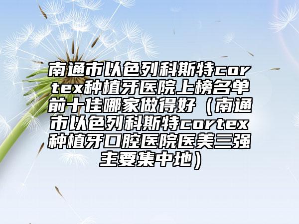 南通市以色列科斯特cortex種植牙醫(yī)院上榜名單前十佳哪家做得好（南通市以色列科斯特cortex種植牙口腔醫(yī)院醫(yī)美三強(qiáng)主要集中地）