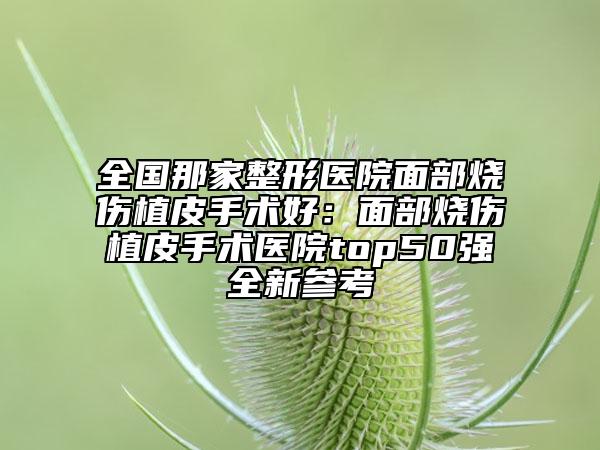 全國那家整形醫(yī)院面部燒傷植皮手術(shù)好：面部燒傷植皮手術(shù)醫(yī)院top50強全新參考
