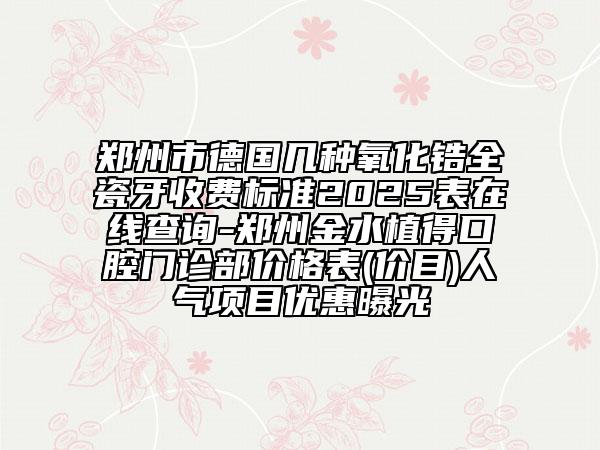 鄭州市德國幾種氧化鋯全瓷牙收費(fèi)標(biāo)準(zhǔn)2025表在線查詢-鄭州金水植得口腔門診部?jī)r(jià)格表(價(jià)目)人氣項(xiàng)目?jī)?yōu)惠曝光