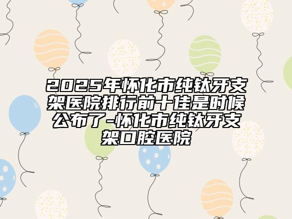 2025年懷化市純鈦牙支架醫(yī)院排行前十佳是時候公布了-懷化市純鈦牙支架口腔醫(yī)院