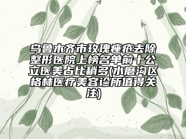烏魯木齊市玫瑰痤瘡去除整形醫(yī)院上榜名單前十公立醫(yī)美占比稍多(水磨溝區(qū)格林醫(yī)療美容診所值得關(guān)注)