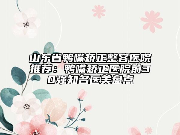 山東省鴨嘴矯正整容醫(yī)院推薦：鴨嘴矯正醫(yī)院前30強知名醫(yī)美盤點
