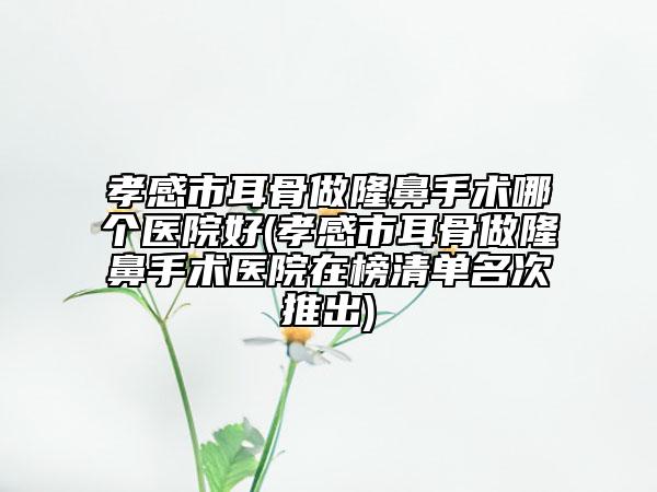 孝感市耳骨做隆鼻手術(shù)哪個醫(yī)院好(孝感市耳骨做隆鼻手術(shù)醫(yī)院在榜清單名次推出)
