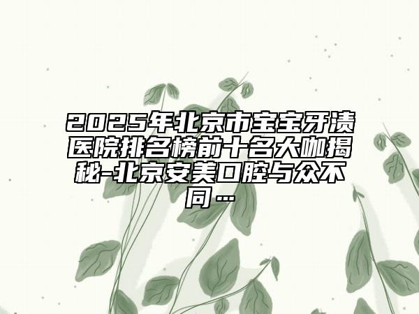 2025年北京市寶寶牙漬醫(yī)院排名榜前十名大咖揭秘-北京安美口腔與眾不同…