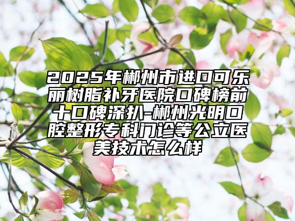 2025年郴州市進(jìn)口可樂(lè)麗樹(shù)脂補(bǔ)牙醫(yī)院口碑榜前十口碑深扒-郴州光明口腔整形專(zhuān)科門(mén)診等公立醫(yī)美技術(shù)怎么樣