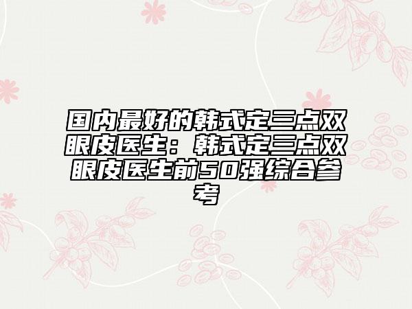 國內(nèi)最好的韓式定三點(diǎn)雙眼皮醫(yī)生：韓式定三點(diǎn)雙眼皮醫(yī)生前50強(qiáng)綜合參考