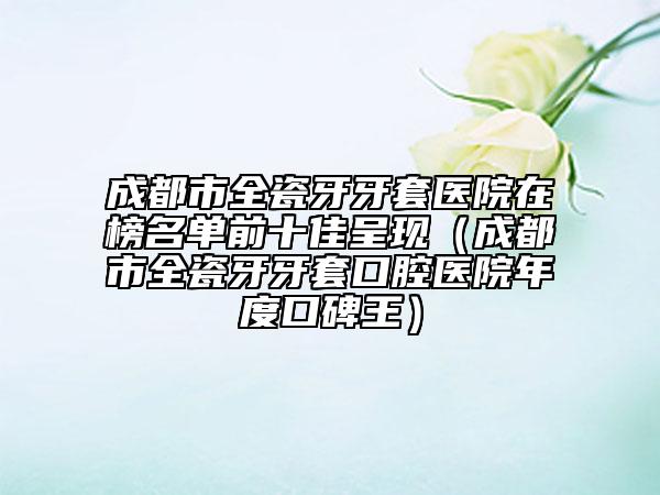成都市全瓷牙牙套醫(yī)院在榜名單前十佳呈現(xiàn)（成都市全瓷牙牙套口腔醫(yī)院年度口碑王）