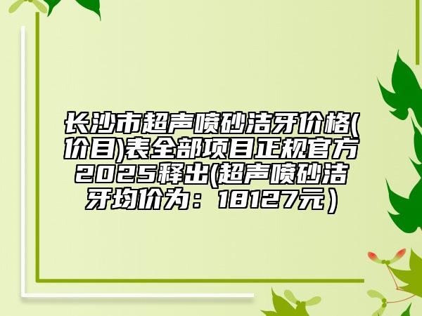 長沙市超聲噴砂潔牙價格(價目)表全部項目正規(guī)官方2025釋出(超聲噴砂潔牙均價為：18127元）