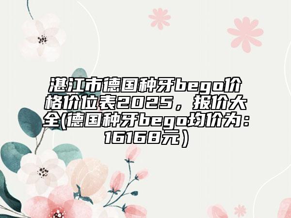 湛江市德國(guó)種牙bego價(jià)格價(jià)位表2025，報(bào)價(jià)大全(德國(guó)種牙bego均價(jià)為：16168元）