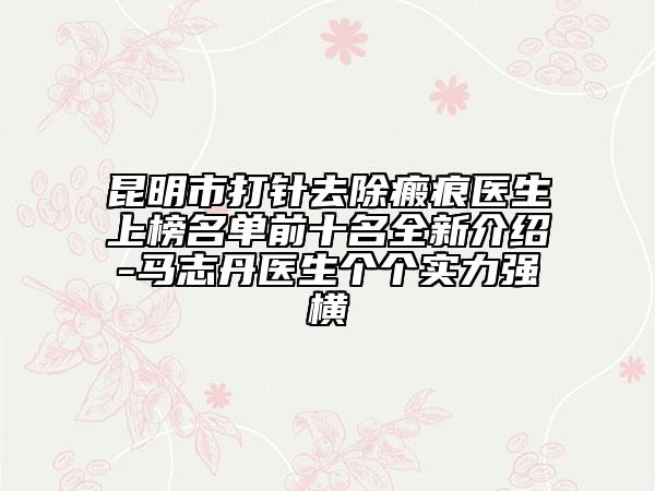 昆明市打針去除瘢痕醫(yī)生上榜名單前十名全新介紹-馬志丹醫(yī)生個個實力強橫