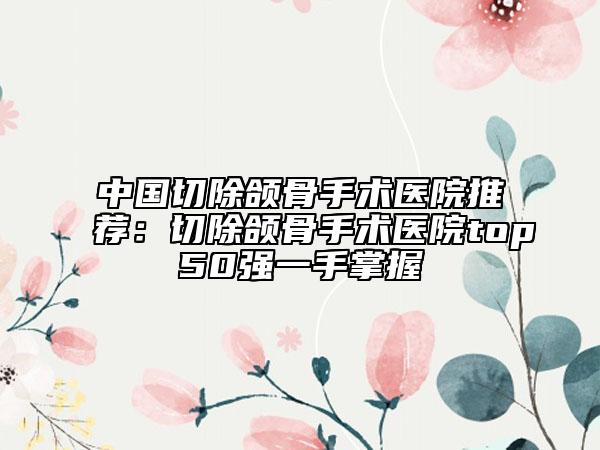 中國(guó)切除頜骨手術(shù)醫(yī)院推薦：切除頜骨手術(shù)醫(yī)院top50強(qiáng)一手掌握