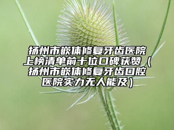 揚(yáng)州市嵌體修復(fù)牙齒醫(yī)院上榜清單前十位口碑獲贊（揚(yáng)州市嵌體修復(fù)牙齒口腔醫(yī)院實(shí)力無(wú)人能及）