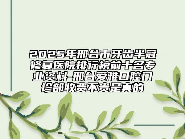 2025年邢臺市牙齒半冠修復醫(yī)院排行榜前十名專業(yè)資料-邢臺愛雅口腔門診部收費不貴是真的