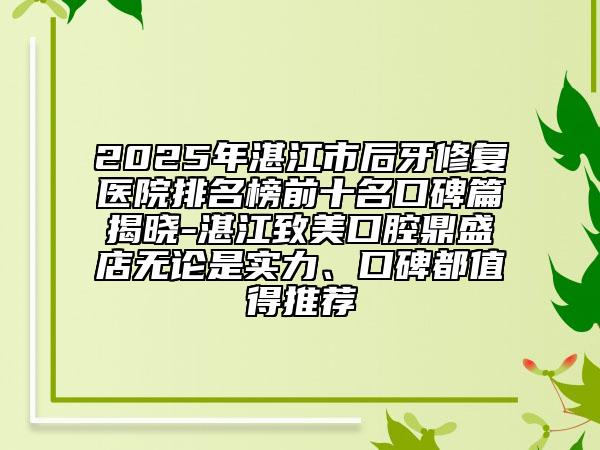 2025年湛江市后牙修復醫(yī)院排名榜前十名口碑篇揭曉-湛江致美口腔鼎盛店無論是實力、口碑都值得推薦