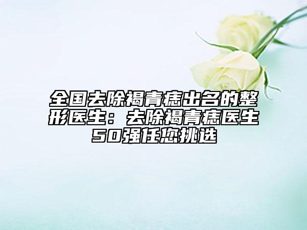 全國(guó)去除褐青痣出名的整形醫(yī)生：去除褐青痣醫(yī)生50強(qiáng)任您挑選