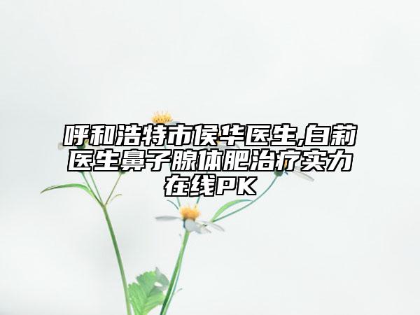 呼和浩特市侯華醫(yī)生,白莉醫(yī)生鼻子腺體肥治療實(shí)力在線PK