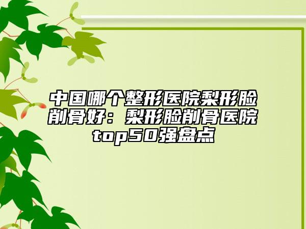 中國哪個整形醫(yī)院梨形臉削骨好：梨形臉削骨醫(yī)院top50強盤點
