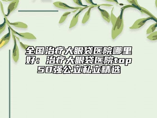 全國(guó)治療大眼袋醫(yī)院哪里好：治療大眼袋醫(yī)院top50強(qiáng)公立私立精選