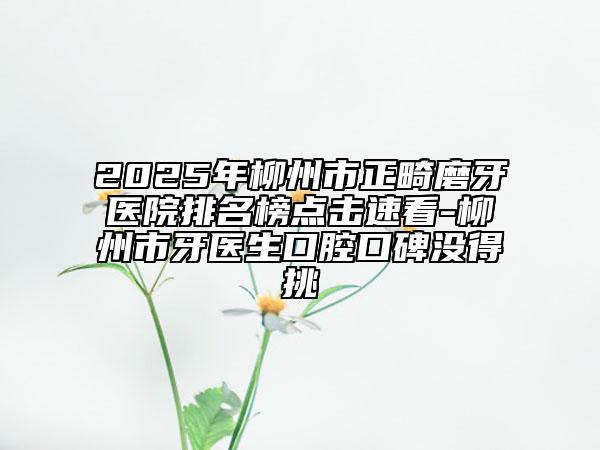 2025年柳州市正畸磨牙醫(yī)院排名榜點(diǎn)擊速看-柳州市牙醫(yī)生口腔口碑沒得挑