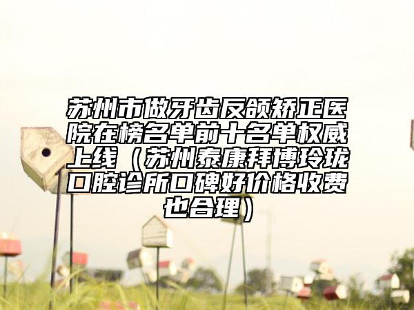 蘇州市做牙齒反頜矯正醫(yī)院在榜名單前十名單權(quán)威上線（蘇州泰康拜博玲瓏口腔診所口碑好價格收費(fèi)也合理）