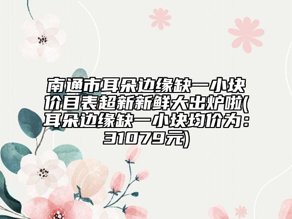 南通市耳朵邊緣缺一小塊價(jià)目表超新新鮮大出爐啦(耳朵邊緣缺一小塊均價(jià)為：31079元)