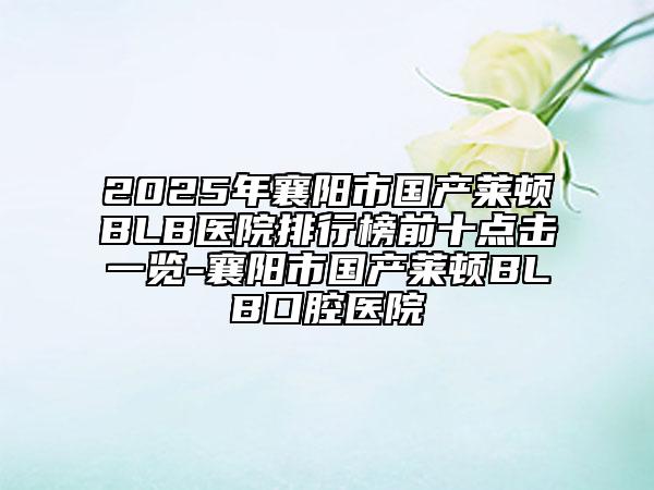 2025年襄陽市國產(chǎn)萊頓BLB醫(yī)院排行榜前十點擊一覽-襄陽市國產(chǎn)萊頓BLB口腔醫(yī)院