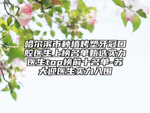 哈爾濱市種植烤塑牙冠口腔醫(yī)生上榜名單甄選實(shí)力醫(yī)生top榜前十名單-蘇大迎醫(yī)生實(shí)力入圍