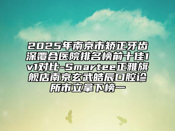 2025年南京市矯正牙齒深覆合醫(yī)院排名榜前十佳1v1對比-Smartee正雅旗艦店南京玄武皓辰口腔診所市立拿下榜一