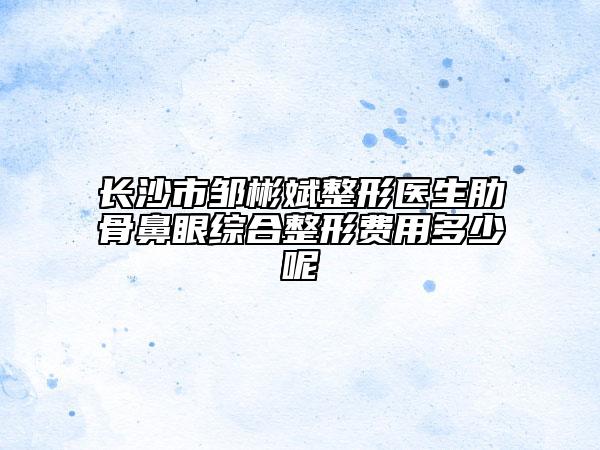 長(zhǎng)沙市鄒彬斌整形醫(yī)生肋骨鼻眼綜合整形費(fèi)用多少呢