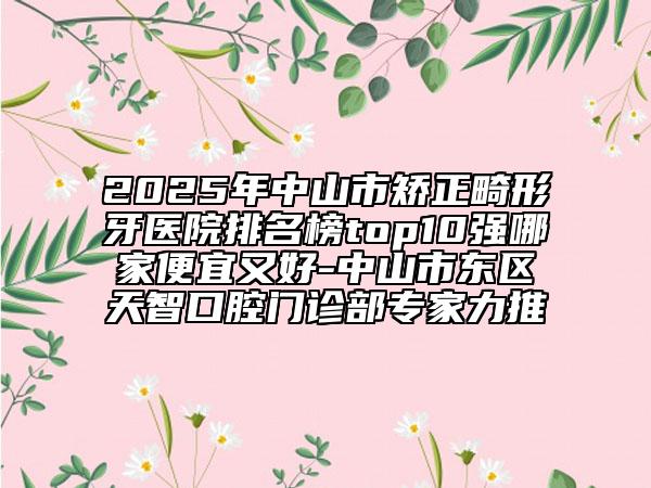 2025年中山市矯正畸形牙醫(yī)院排名榜top10強(qiáng)哪家便宜又好-中山市東區(qū)天智口腔門診部專家力推