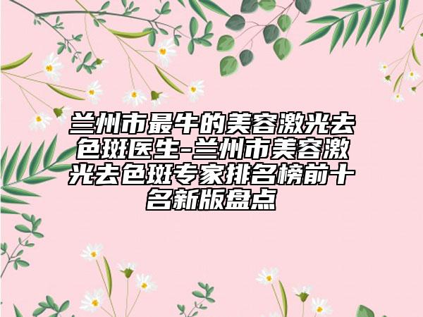 蘭州市最牛的美容激光去色斑醫(yī)生-蘭州市美容激光去色斑專家排名榜前十名新版盤點