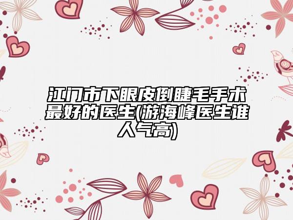 江門市下眼皮倒睫毛手術(shù)最好的醫(yī)生(游海峰醫(yī)生誰人氣高)