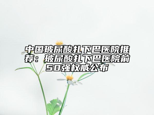 中國(guó)玻尿酸扎下巴醫(yī)院推薦：玻尿酸扎下巴醫(yī)院前50強(qiáng)權(quán)威公布