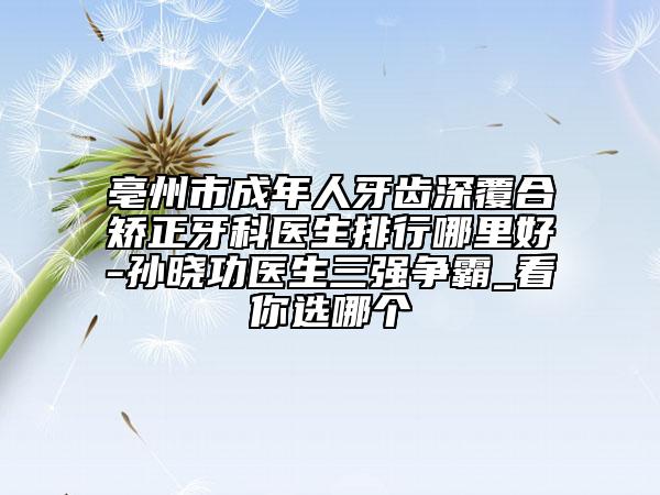 亳州市成年人牙齒深覆合矯正牙科醫(yī)生排行哪里好-孫曉功醫(yī)生三強(qiáng)爭霸_看你選哪個(gè)