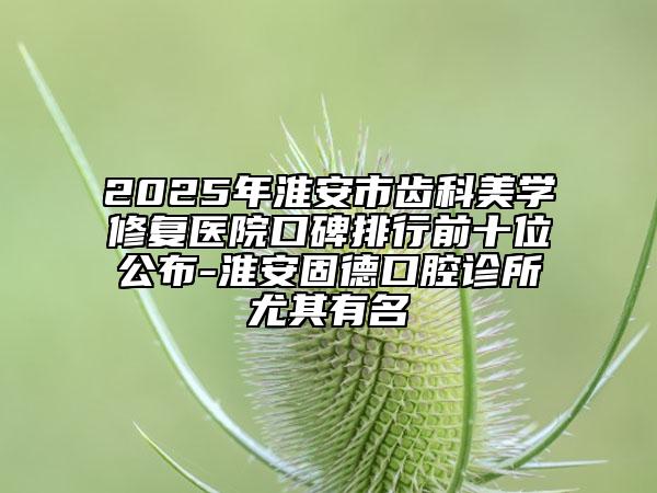 2025年淮安市齒科美學(xué)修復(fù)醫(yī)院口碑排行前十位公布-淮安固德口腔診所尤其有名