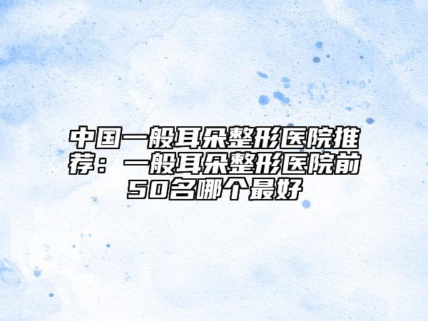 中國一般耳朵整形醫(yī)院推薦：一般耳朵整形醫(yī)院前50名哪個最好