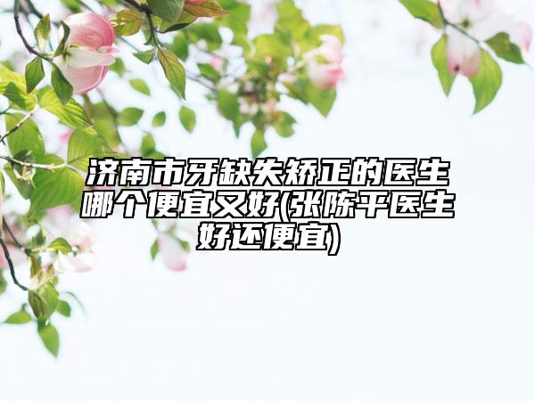 濟(jì)南市牙缺失矯正的醫(yī)生哪個(gè)便宜又好(張陳平醫(yī)生好還便宜)