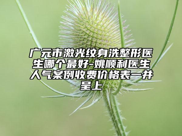 廣元市激光紋身洗整形醫(yī)生哪個(gè)最好-姚順利醫(yī)生人氣案例收費(fèi)價(jià)格表一并呈上