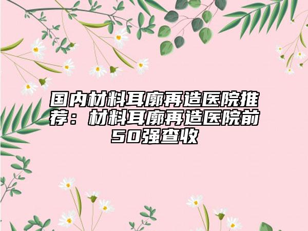 國(guó)內(nèi)材料耳廓再造醫(yī)院推薦：材料耳廓再造醫(yī)院前50強(qiáng)查收