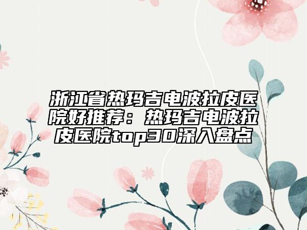 浙江省熱瑪吉電波拉皮醫(yī)院好推薦：熱瑪吉電波拉皮醫(yī)院top30深入盤(pán)點(diǎn)