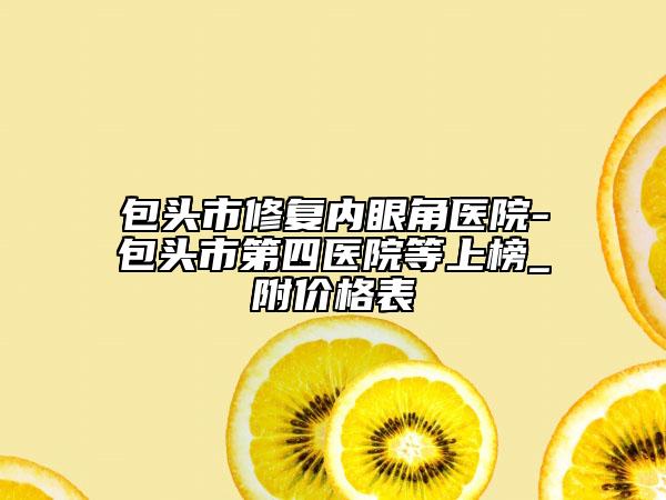 包頭市修復內眼角醫(yī)院-包頭市第四醫(yī)院等上榜_附價格表