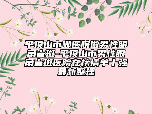 平頂山市哪醫(yī)院做男性眼角雀斑-平頂山市男性眼角雀斑醫(yī)院在榜清單十強(qiáng)最新整理