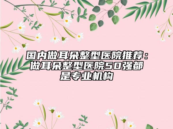 國(guó)內(nèi)做耳朵整型醫(yī)院推薦：做耳朵整型醫(yī)院50強(qiáng)都是專(zhuān)業(yè)機(jī)構(gòu)