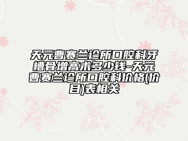 天元曹賽蘭診所口腔科牙槽骨增高術多少錢-天元曹賽蘭診所口腔科價格(價目)表相關