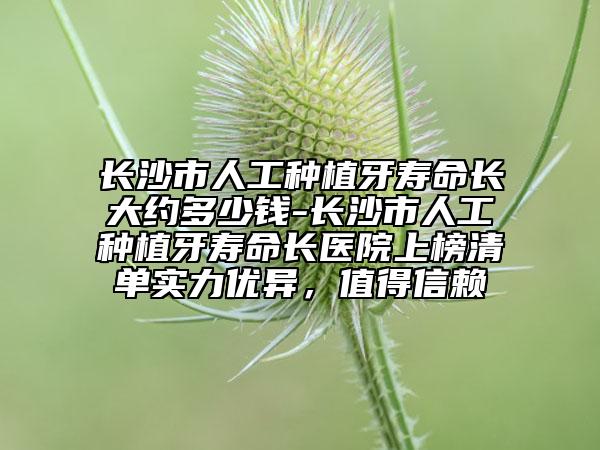長沙市人工種植牙壽命長大約多少錢-長沙市人工種植牙壽命長醫(yī)院上榜清單實(shí)力優(yōu)異，值得信賴